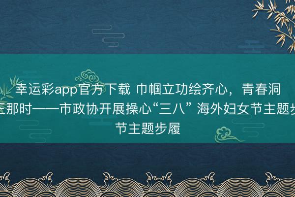 幸运彩app官方下载 巾帼立功绘齐心,青春洞开正那时——市政协开展操心“三八” 海外妇女节主题步履