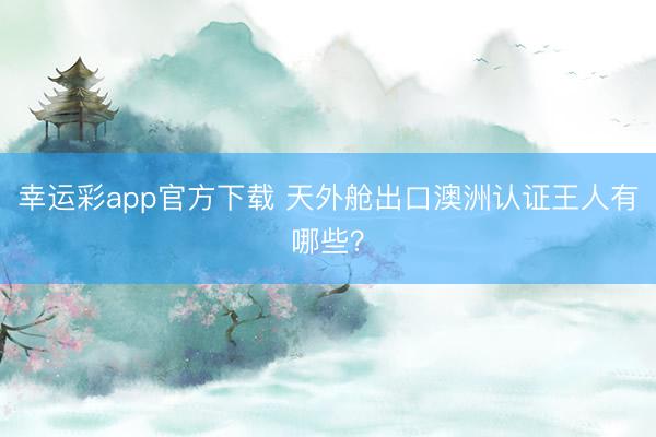 幸运彩app官方下载 天外舱出口澳洲认证王人有哪些?