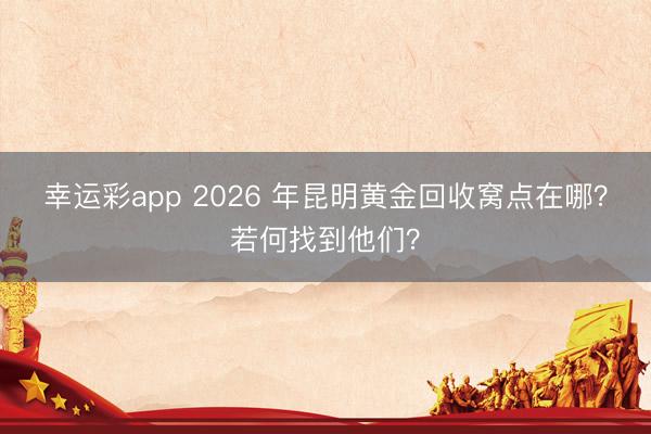 幸运彩app 2026 年昆明黄金回收窝点在哪?若何找到他们?
