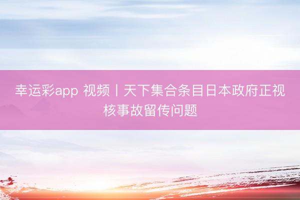 幸运彩app 视频丨天下集合条目日本政府正视核事故留传问题