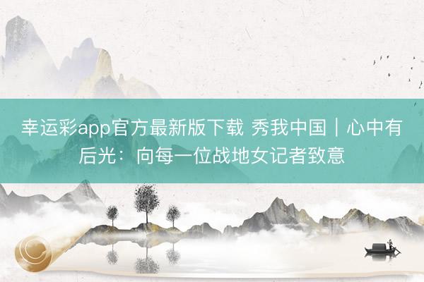 幸运彩app官方最新版下载 秀我中国｜心中有后光：向每一位战地女记者致意