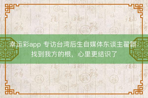 幸运彩app 专访台湾后生自媒体东谈主翟翾:找到我方的根,心里更结识了