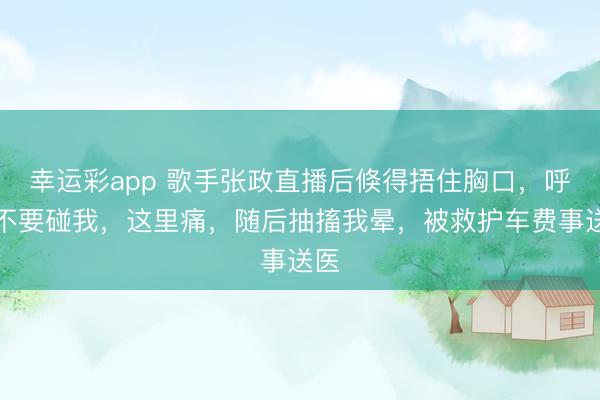 幸运彩app 歌手张政直播后倏得捂住胸口,呼吁不要碰我,这里痛,随后抽搐我晕,被救护车费事送医