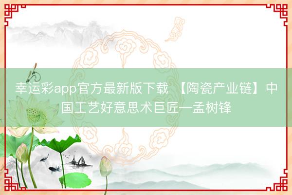 幸运彩app官方最新版下载 【陶瓷产业链】中国工艺好意思术巨匠—孟树锋
