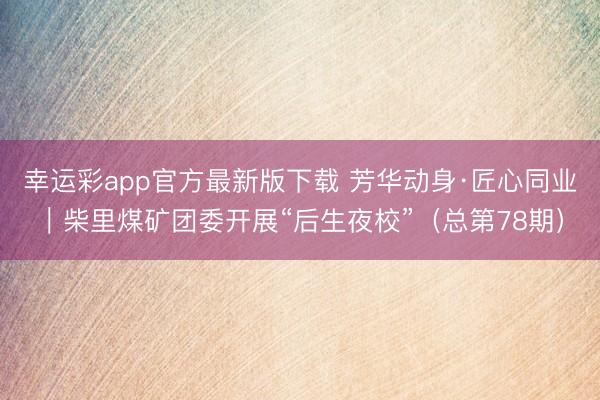 幸运彩app官方最新版下载 芳华动身·匠心同业｜柴里煤矿团委开展“后生夜校”（总第78期）