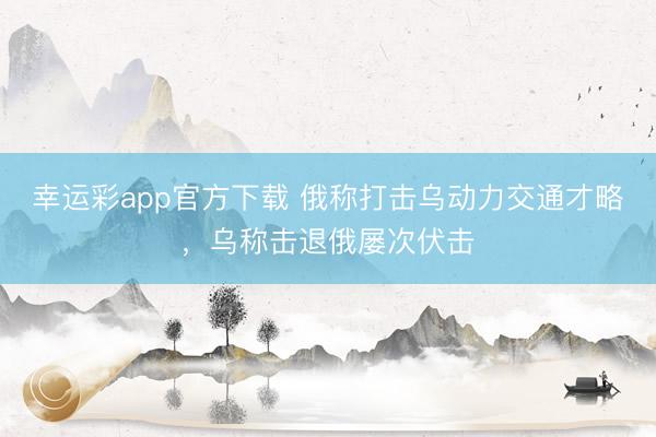 幸运彩app官方下载 俄称打击乌动力交通才略，乌称击退俄屡次伏击