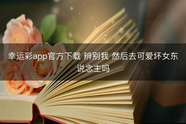 幸运彩app官方下载 辨别我 然后去可爱坏女东说念主吗