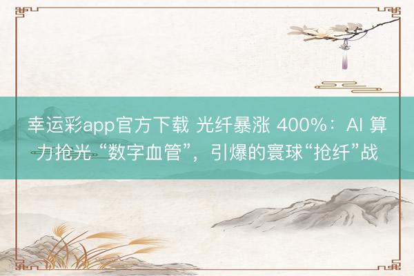 幸运彩app官方下载 光纤暴涨 400%：AI 算力抢光 “数字血管”，引爆的寰球“抢纤”战