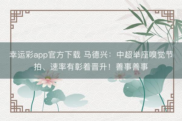 幸运彩app官方下载 马德兴：中超举座嗅觉节拍、速率有彰着晋升！善事善事
