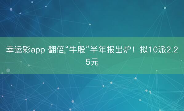 幸运彩app 翻倍“牛股”半年报出炉!拟10派2.25元