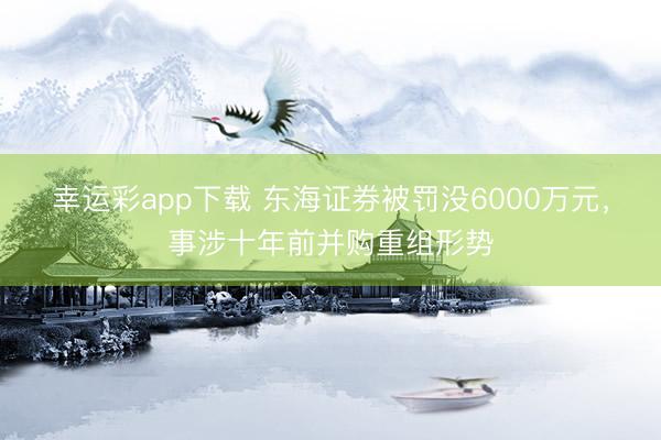 幸运彩app下载 东海证券被罚没6000万元,事涉十年前并购重组形势