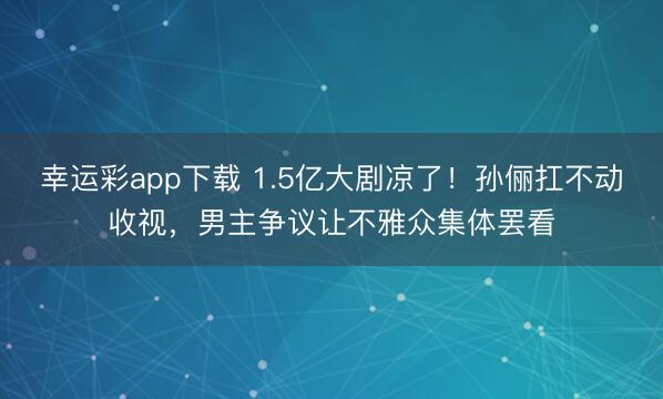 幸运彩app下载 1.5亿大剧凉了！孙俪扛不动收视，男主争议让不雅众集体罢看