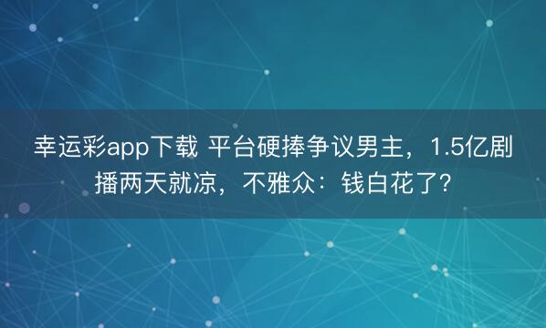 幸运彩app下载 平台硬捧争议男主,1.5亿剧播两天就凉,不雅众:钱白花了?