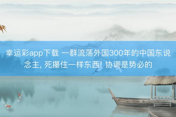 幸运彩app下载 一群流荡外国300年的中国东说念主, 死攥住一样东西! 协调是势必的