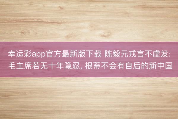 幸运彩app官方最新版下载 陈毅元戎言不虚发: 毛主席若无十年隐忍, 根蒂不会有自后的新中国
