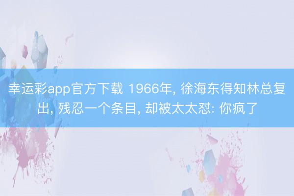 幸运彩app官方下载 1966年， 徐海东得知林总复出， 残忍一个条目， 却被太太怼: 你疯了