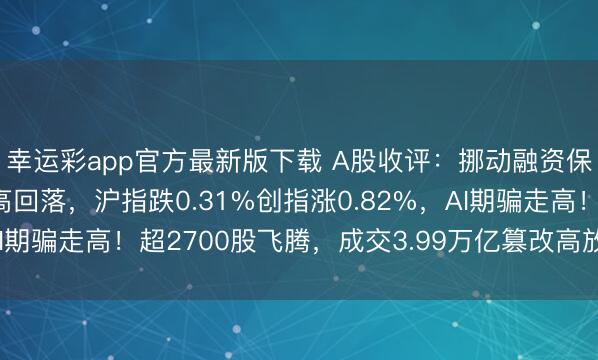 幸运彩app官方最新版下载 A股收评:挪动融资保证金比例三大指数冲高回落,沪指跌0.31%创指涨0.82%,AI期骗走高!超2700股飞腾,成交3.99万亿篡改高放量2880亿