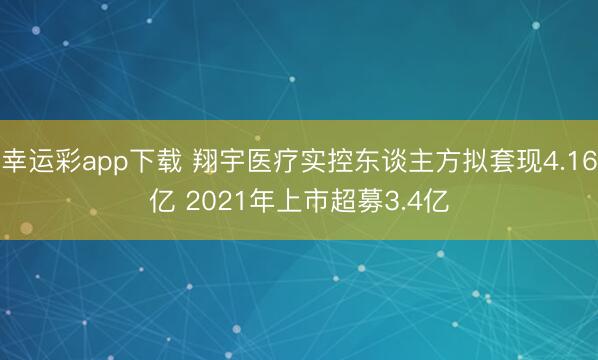 幸运彩app下载 翔宇医疗实控东谈主方拟套现4.16亿 2021年上市超募3.4亿