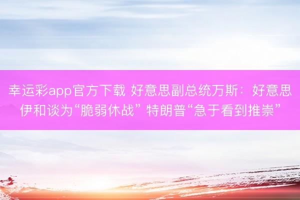 幸运彩app官方下载 好意思副总统万斯：好意思伊和谈为“脆弱休战” 特朗普“急于看到推崇”
