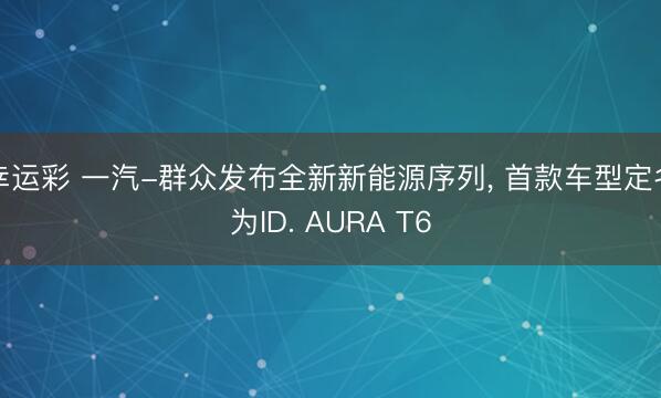幸运彩 一汽-群众发布全新新能源序列, 首款车型定名为ID. AURA T6
