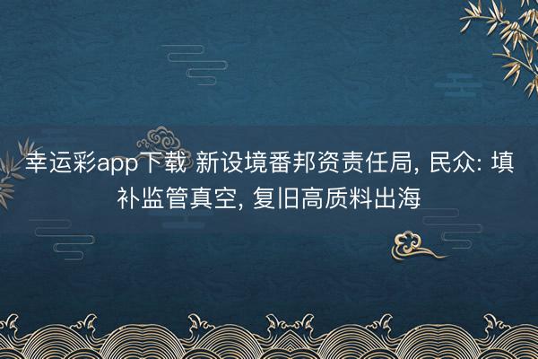 幸运彩app下载 新设境番邦资责任局, 民众: 填补监管真空, 复旧高质料出海