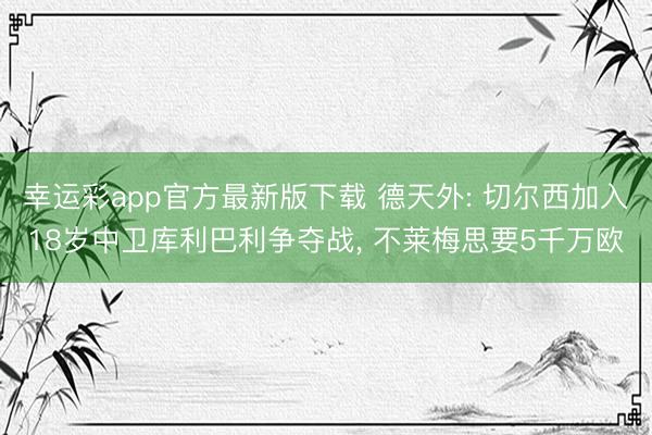 幸运彩app官方最新版下载 德天外: 切尔西加入18岁中卫库利巴利争夺战， 不莱梅思要5千万欧