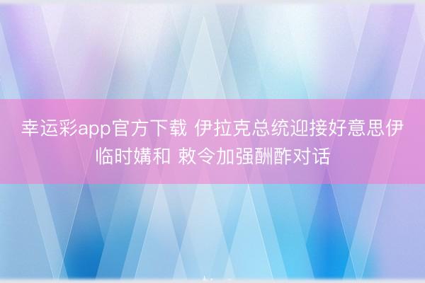 幸运彩app官方下载 伊拉克总统迎接好意思伊临时媾和 敕令加强酬酢对话
