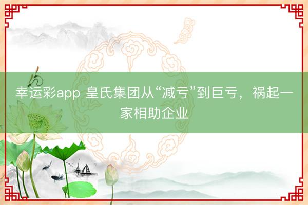 幸运彩app 皇氏集团从“减亏”到巨亏，祸起一家相助企业