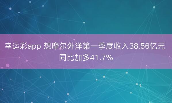 幸运彩app 想摩尔外洋第一季度收入38.56亿元 同比加多41.7%