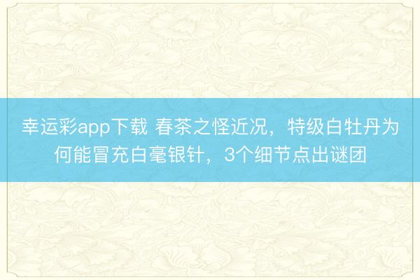 幸运彩app下载 春茶之怪近况，特级白牡丹为何能冒充白毫银针，3个细节点出谜团