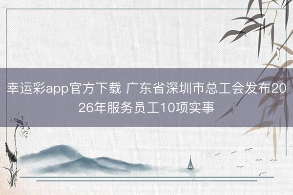 幸运彩app官方下载 广东省深圳市总工会发布2026年服务员工10项实事