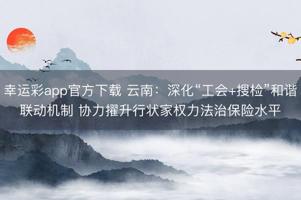 幸运彩app官方下载 云南:深化“工会+搜检”和谐联动机制 协力擢升行状家权力法治保险水平