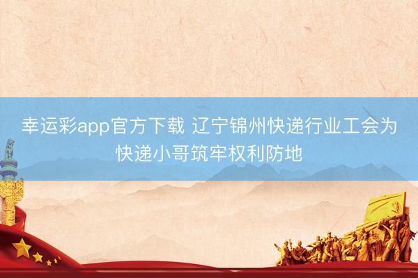 幸运彩app官方下载 辽宁锦州快递行业工会为快递小哥筑牢权利防地