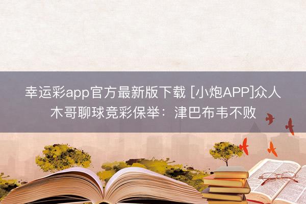 幸运彩app官方最新版下载 [小炮APP]众人木哥聊球竞彩保举：津巴布韦不败