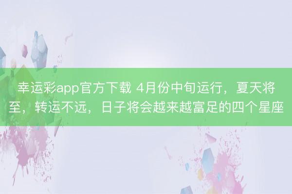 幸运彩app官方下载 4月份中旬运行,夏天将至,转运不远,日子将会越来越富足的四个星座