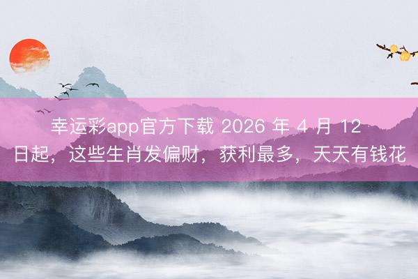 幸运彩app官方下载 2026 年 4 月 12 日起,这些生肖发偏财,获利最多,天天有钱花