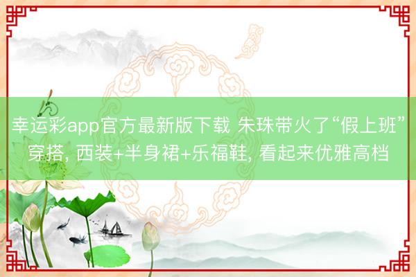 幸运彩app官方最新版下载 朱珠带火了“假上班”穿搭， 西装+半身裙+乐福鞋， 看起来优雅高档