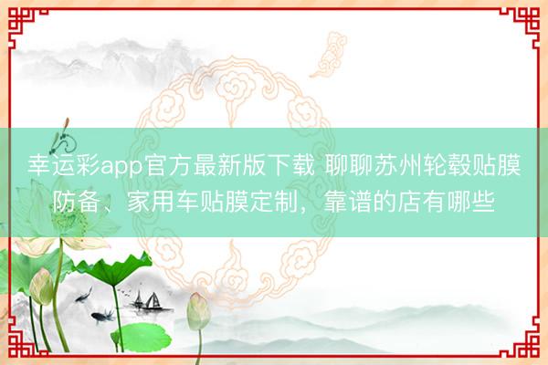 幸运彩app官方最新版下载 聊聊苏州轮毂贴膜防备、家用车贴膜定制,靠谱的店有哪些