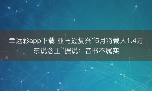 幸运彩app下载 亚马逊复兴“5月将裁人1.4万东说念主”据说:音书不属实