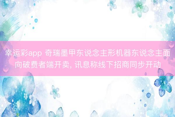 幸运彩app 奇瑞墨甲东说念主形机器东说念主面向破费者端开卖， 讯息称线下招商同步开动