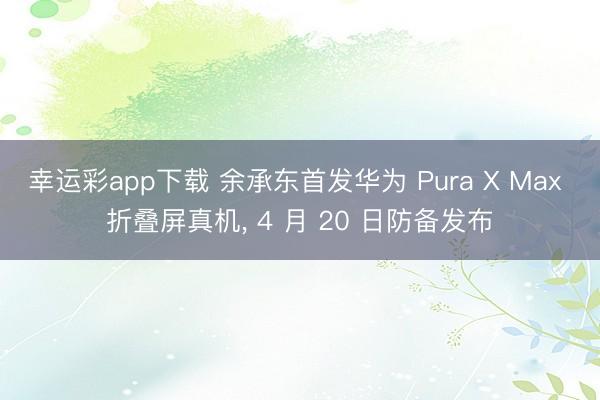 幸运彩app下载 余承东首发华为 Pura X Max 折叠屏真机， 4 月 20 日防备发布