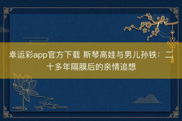 幸运彩app官方下载 斯琴高娃与男儿孙铁:二十多年隔膜后的亲情追想