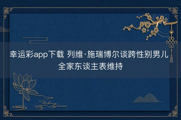 幸运彩app下载 列维·施瑞博尔谈跨性别男儿 全家东谈主表维持
