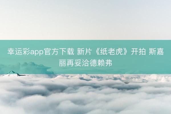 幸运彩app官方下载 新片《纸老虎》开拍 斯嘉丽再妥洽德赖弗
