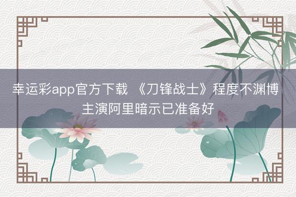 幸运彩app官方下载 《刀锋战士》程度不渊博 主演阿里暗示已准备好
