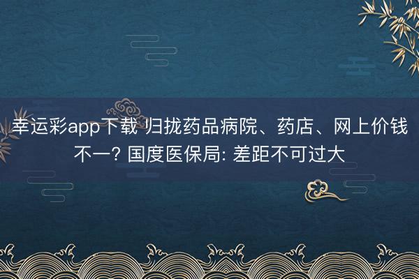 幸运彩app下载 归拢药品病院、药店、网上价钱不一? 国度医保局: 差距不可过大