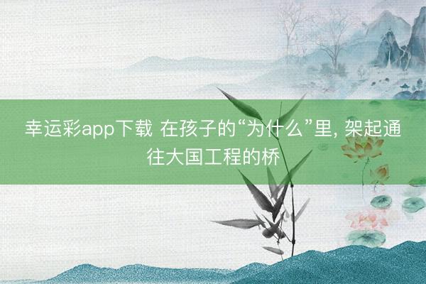 幸运彩app下载 在孩子的“为什么”里， 架起通往大国工程的桥