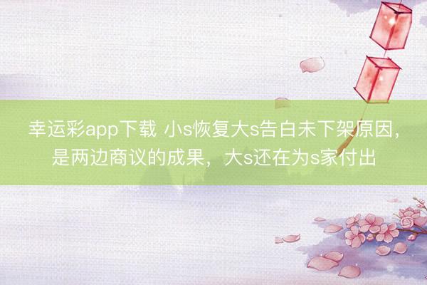 幸运彩app下载 小s恢复大s告白未下架原因,是两边商议的成果,大s还在为s家付出
