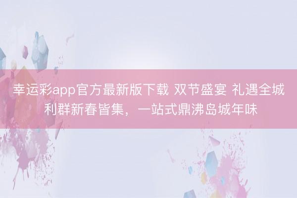 幸运彩app官方最新版下载 双节盛宴 礼遇全城 利群新春皆集，一站式鼎沸岛城年味