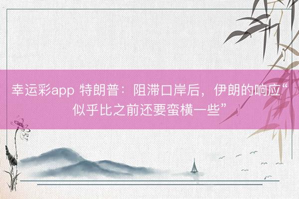 幸运彩app 特朗普：阻滞口岸后，伊朗的响应“似乎比之前还要蛮横一些”
